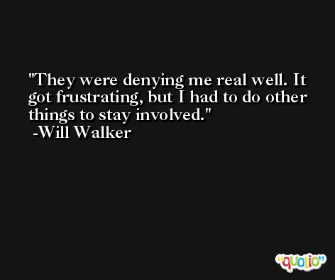 They were denying me real well. It got frustrating, but I had to do other things to stay involved. -Will Walker