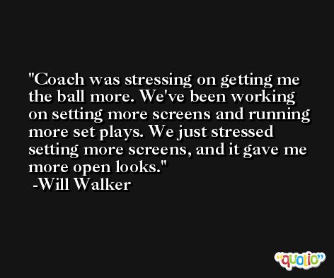 Coach was stressing on getting me the ball more. We've been working on setting more screens and running more set plays. We just stressed setting more screens, and it gave me more open looks. -Will Walker