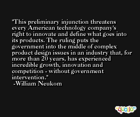 This preliminary injunction threatens every American technology company's right to innovate and define what goes into its products. The ruling puts the government into the middle of complex product design issues in an industry that, for more than 20 years, has experienced incredible growth, innovation and competition - without government intervention. -William Neukom