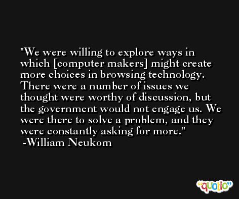 We were willing to explore ways in which [computer makers] might create more choices in browsing technology. There were a number of issues we thought were worthy of discussion, but the government would not engage us. We were there to solve a problem, and they were constantly asking for more. -William Neukom