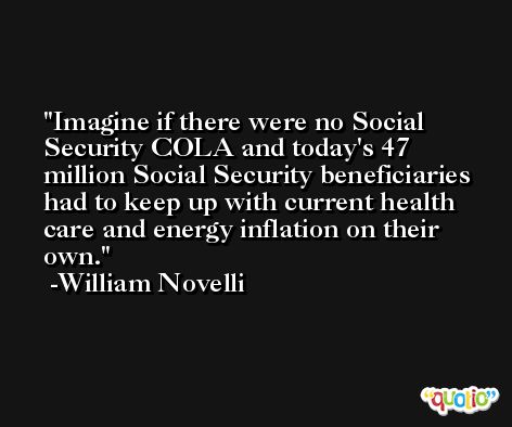 Imagine if there were no Social Security COLA and today's 47 million Social Security beneficiaries had to keep up with current health care and energy inflation on their own. -William Novelli
