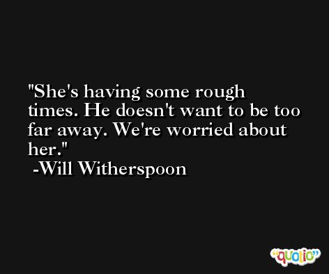 She's having some rough times. He doesn't want to be too far away. We're worried about her. -Will Witherspoon
