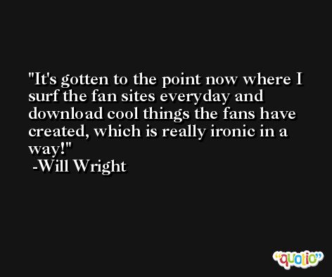 It's gotten to the point now where I surf the fan sites everyday and download cool things the fans have created, which is really ironic in a way! -Will Wright