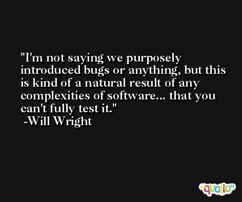 I'm not saying we purposely introduced bugs or anything, but this is kind of a natural result of any complexities of software... that you can't fully test it. -Will Wright
