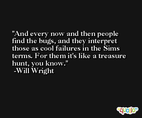 And every now and then people find the bugs, and they interpret those as cool failures in the Sims terms. For them it's like a treasure hunt, you know. -Will Wright