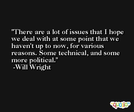 There are a lot of issues that I hope we deal with at some point that we haven't up to now, for various reasons. Some technical, and some more political. -Will Wright