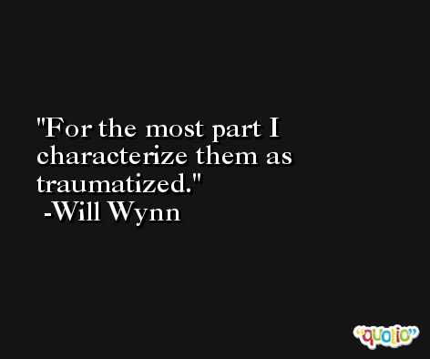 For the most part I characterize them as traumatized. -Will Wynn