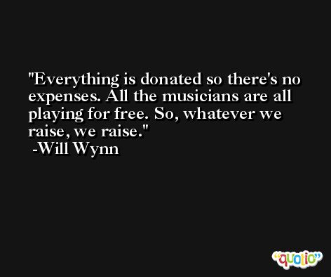 Everything is donated so there's no expenses. All the musicians are all playing for free. So, whatever we raise, we raise. -Will Wynn