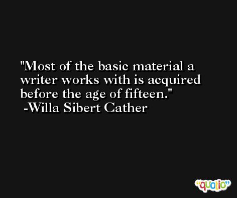 Most of the basic material a writer works with is acquired before the age of fifteen. -Willa Sibert Cather