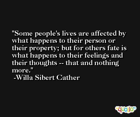 Some people's lives are affected by what happens to their person or their property; but for others fate is what happens to their feelings and their thoughts -- that and nothing more. -Willa Sibert Cather
