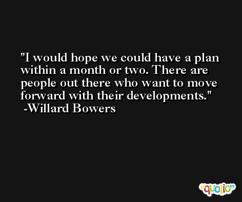I would hope we could have a plan within a month or two. There are people out there who want to move forward with their developments. -Willard Bowers