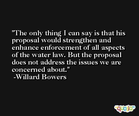 The only thing I can say is that his proposal would strengthen and enhance enforcement of all aspects of the water law. But the proposal does not address the issues we are concerned about. -Willard Bowers