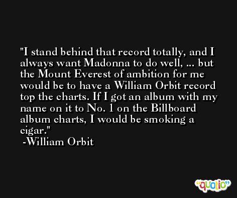 I stand behind that record totally, and I always want Madonna to do well, ... but the Mount Everest of ambition for me would be to have a William Orbit record top the charts. If I got an album with my name on it to No. 1 on the Billboard album charts, I would be smoking a cigar. -William Orbit