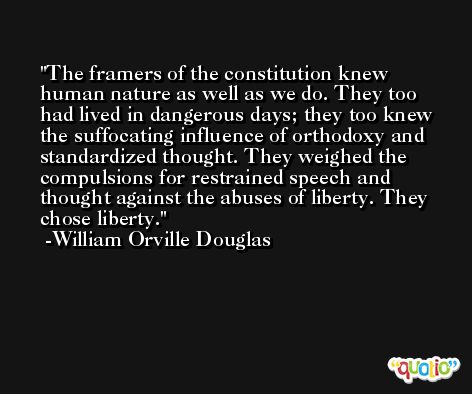 The framers of the constitution knew human nature as well as we do. They too had lived in dangerous days; they too knew the suffocating influence of orthodoxy and standardized thought. They weighed the compulsions for restrained speech and thought against the abuses of liberty. They chose liberty. -William Orville Douglas