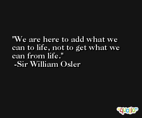 We are here to add what we can to life, not to get what we can from life. -Sir William Osler