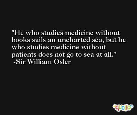 He who studies medicine without books sails an uncharted sea, but he who studies medicine without patients does not go to sea at all. -Sir William Osler