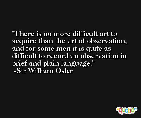 There is no more difficult art to acquire than the art of observation, and for some men it is quite as difficult to record an observation in brief and plain language. -Sir William Osler