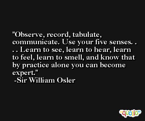 Observe, record, tabulate, communicate. Use your five senses. . . . Learn to see, learn to hear, learn to feel, learn to smell, and know that by practice alone you can become expert. -Sir William Osler