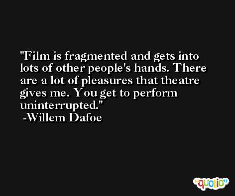 Film is fragmented and gets into lots of other people's hands. There are a lot of pleasures that theatre gives me. You get to perform uninterrupted. -Willem Dafoe