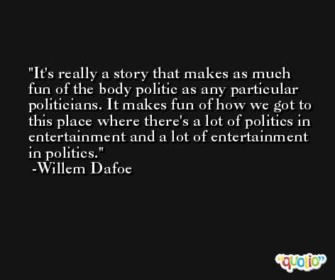 It's really a story that makes as much fun of the body politic as any particular politicians. It makes fun of how we got to this place where there's a lot of politics in entertainment and a lot of entertainment in politics. -Willem Dafoe