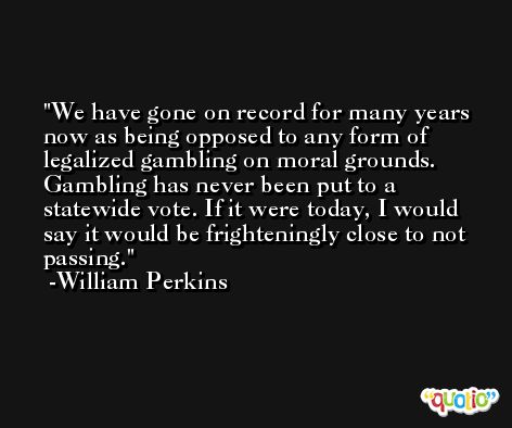 We have gone on record for many years now as being opposed to any form of legalized gambling on moral grounds. Gambling has never been put to a statewide vote. If it were today, I would say it would be frighteningly close to not passing. -William Perkins