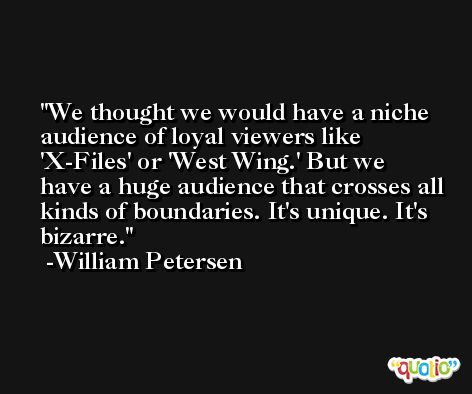 We thought we would have a niche audience of loyal viewers like 'X-Files' or 'West Wing.' But we have a huge audience that crosses all kinds of boundaries. It's unique. It's bizarre. -William Petersen