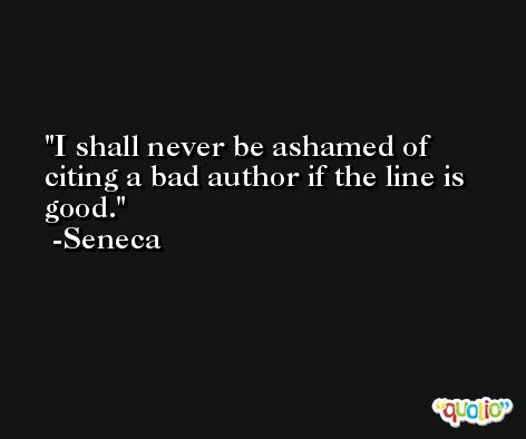 I shall never be ashamed of citing a bad author if the line is good. -Seneca