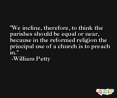 We incline, therefore, to think the parishes should be equal or near, because in the reformed religion the principal use of a church is to preach in. -William Petty