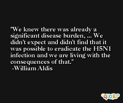 We knew there was already a significant disease burden, ... We didn't expect and didn't find that it was possible to eradicate the H5N1 infection and we are living with the consequences of that. -William Aldis