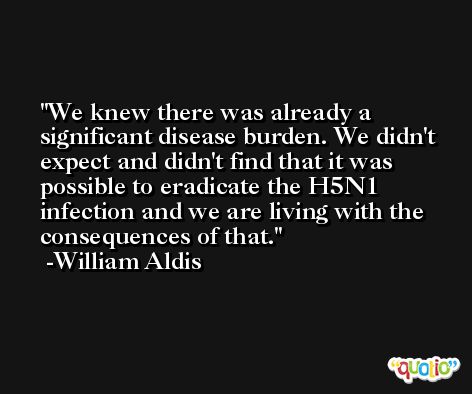 We knew there was already a significant disease burden. We didn't expect and didn't find that it was possible to eradicate the H5N1 infection and we are living with the consequences of that. -William Aldis
