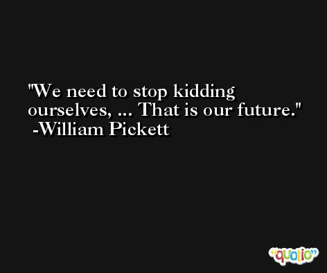 We need to stop kidding ourselves, ... That is our future. -William Pickett