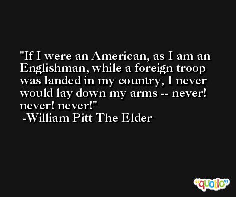 If I were an American, as I am an Englishman, while a foreign troop was landed in my country, I never would lay down my arms -- never! never! never! -William Pitt The Elder