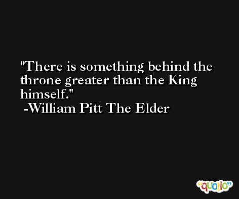There is something behind the throne greater than the King himself. -William Pitt The Elder