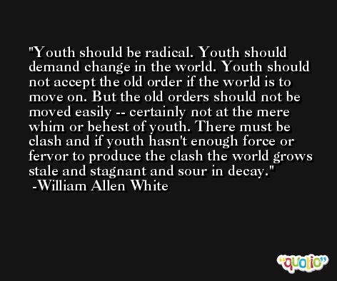 Youth should be radical. Youth should demand change in the world. Youth should not accept the old order if the world is to move on. But the old orders should not be moved easily -- certainly not at the mere whim or behest of youth. There must be clash and if youth hasn't enough force or fervor to produce the clash the world grows stale and stagnant and sour in decay. -William Allen White