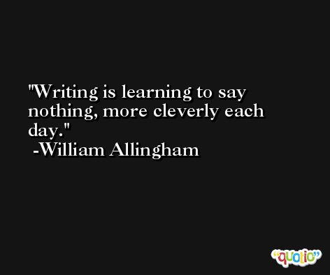 Writing is learning to say nothing, more cleverly each day. -William Allingham