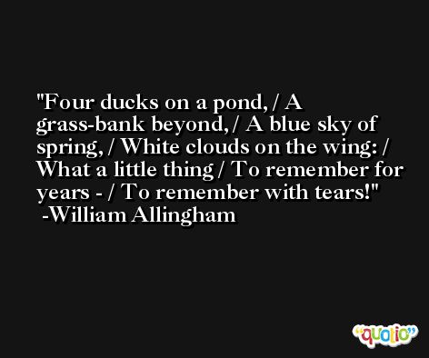 Four ducks on a pond, / A grass-bank beyond, / A blue sky of spring, / White clouds on the wing: / What a little thing / To remember for years - / To remember with tears! -William Allingham