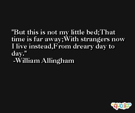 But this is not my little bed;That time is far away;With strangers now I live instead,From dreary day to day. -William Allingham