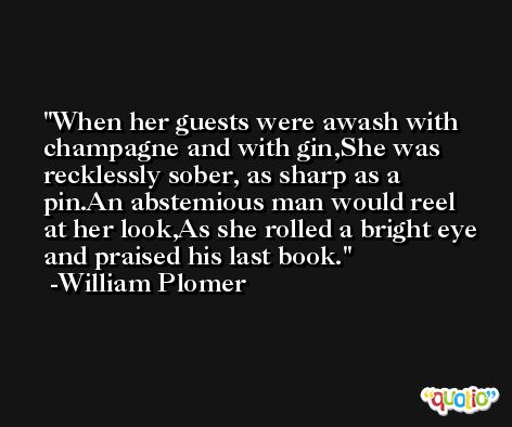 When her guests were awash with champagne and with gin,She was recklessly sober, as sharp as a pin.An abstemious man would reel at her look,As she rolled a bright eye and praised his last book. -William Plomer