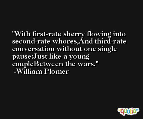 With first-rate sherry flowing into second-rate whores,And third-rate conversation without one single pause:Just like a young coupleBetween the wars. -William Plomer
