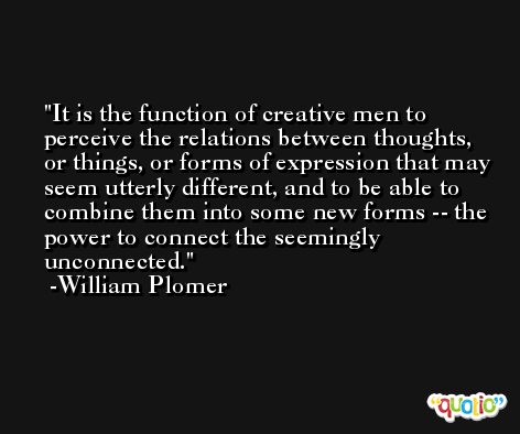 It is the function of creative men to perceive the relations between thoughts, or things, or forms of expression that may seem utterly different, and to be able to combine them into some new forms -- the power to connect the seemingly unconnected. -William Plomer