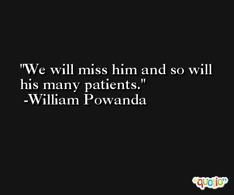 We will miss him and so will his many patients. -William Powanda