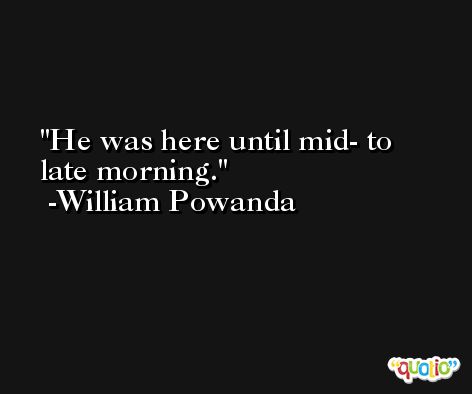 He was here until mid- to late morning. -William Powanda