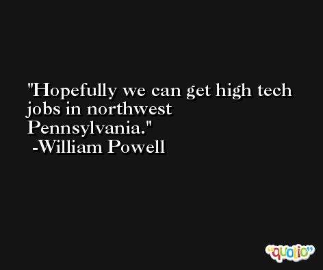 Hopefully we can get high tech jobs in northwest Pennsylvania. -William Powell