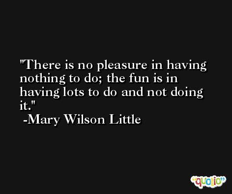 There is no pleasure in having nothing to do; the fun is in having lots to do and not doing it. -Mary Wilson Little