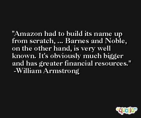 Amazon had to build its name up from scratch, ... Barnes and Noble, on the other hand, is very well known. It's obviously much bigger and has greater financial resources. -William Armstrong