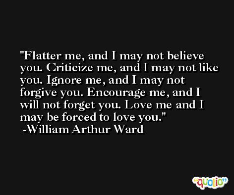Flatter me, and I may not believe you. Criticize me, and I may not like you. Ignore me, and I may not forgive you. Encourage me, and I will not forget you. Love me and I may be forced to love you. -William Arthur Ward