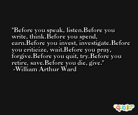 Before you speak, listen.Before you write, think.Before you spend, earn.Before you invest, investigate.Before you criticize, wait.Before you pray, forgive.Before you quit, try.Before you retire, save.Before you die, give. -William Arthur Ward
