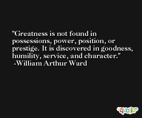 Greatness is not found in possessions, power, position, or prestige. It is discovered in goodness, humility, service, and character. -William Arthur Ward