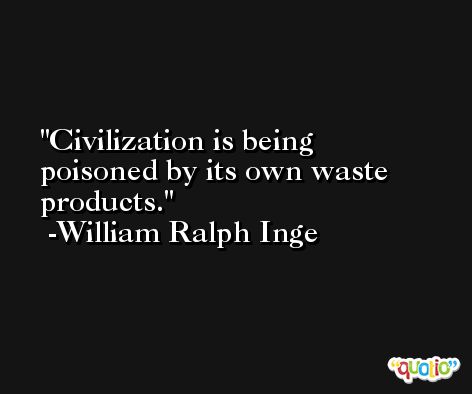 Civilization is being poisoned by its own waste products. -William Ralph Inge