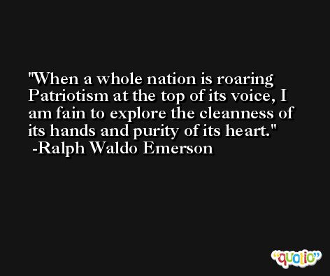When a whole nation is roaring Patriotism at the top of its voice, I am fain to explore the cleanness of its hands and purity of its heart. -Ralph Waldo Emerson